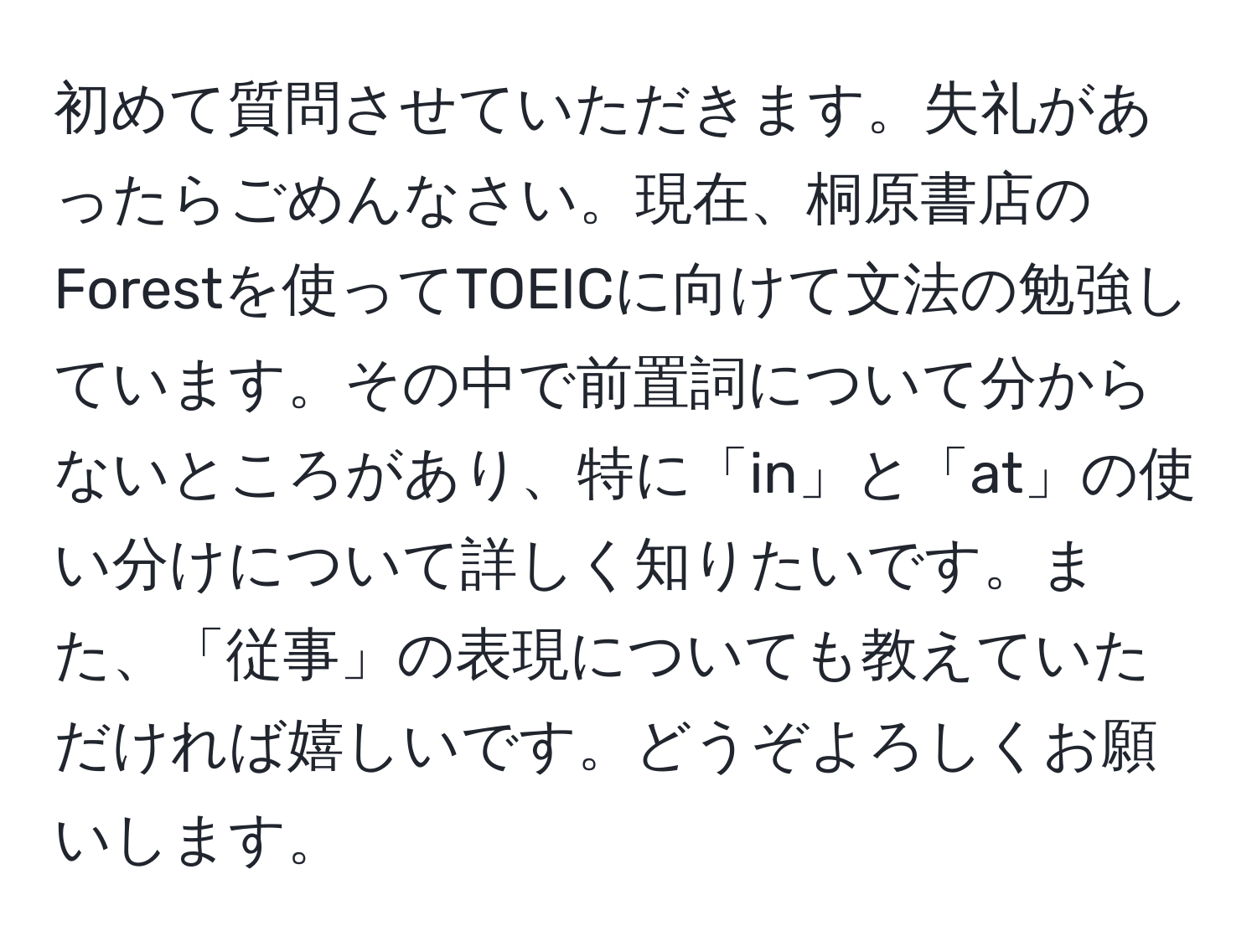 初めて質問させていただきます。失礼があったらごめんなさい。現在、桐原書店のForestを使ってTOEICに向けて文法の勉強しています。その中で前置詞について分からないところがあり、特に「in」と「at」の使い分けについて詳しく知りたいです。また、「従事」の表現についても教えていただければ嬉しいです。どうぞよろしくお願いします。