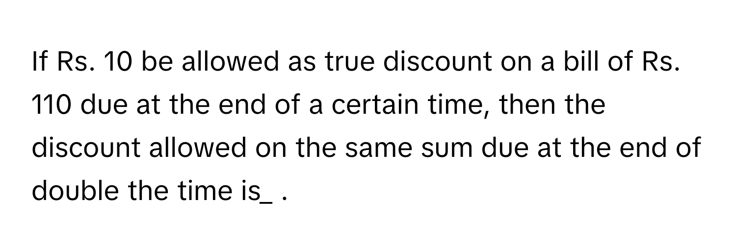 If Rs. 10 be allowed as true discount on a bill of Rs. 110 due at the end of a certain time, then the discount allowed on the same sum due at the end of double the time is_ .