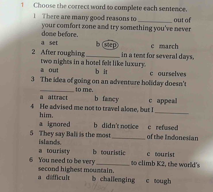 Choose the correct word to complete each sentence.
1 There are many good reasons to _out of
your comfort zone and try something you’ve never
done before.
b step
a set c march
2 After roughing _in a tent for several days,
two nights in a hotel felt like luxury.
a out b it c ourselves
3 The idea of going on an adventure holiday doesn’t
_to me.
a attract b fancy c appeal
4 He advised me not to travel alone, but I
him.
_
a ignored b didn't notice c refused
5 They say Bali is the most_ of the Indonesian
islands.
a touristy b touristic c tourist
6 You need to be very_ to climb K2, the world’s
second highest mountain.
a difficult b challenging c tough