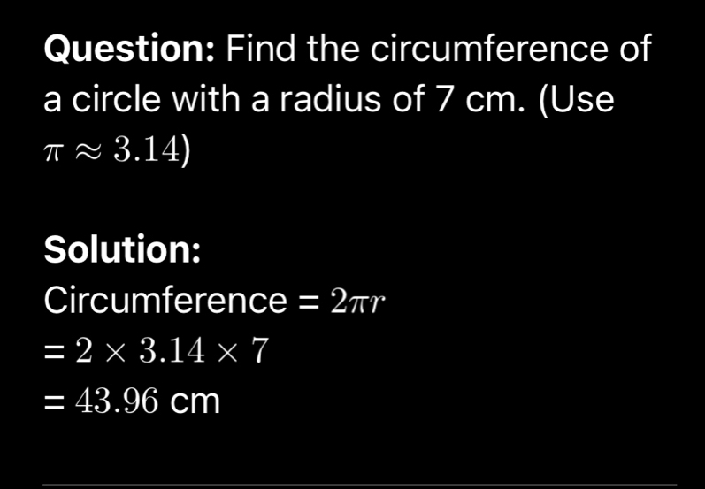 Find the circumference of 
a circle with a radius of 7 cm. (Use
π approx 3.14)
Solution: 
Circumference =2π r
=2* 3.14* 7
=43.96cm