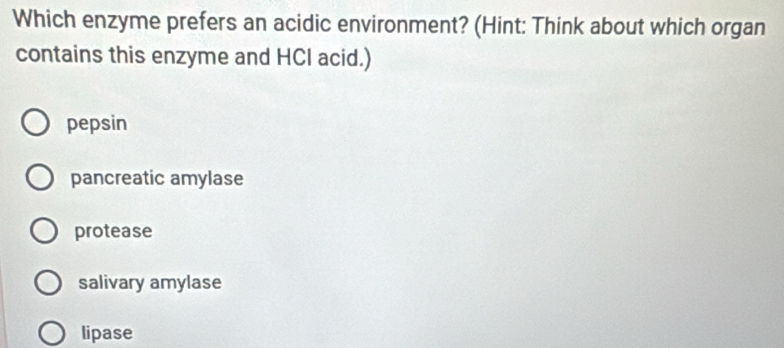 Which enzyme prefers an acidic environment? (Hint: Think about which organ
contains this enzyme and HCI acid.)
pepsin
pancreatic amylase
protease
salivary amylase
lipase