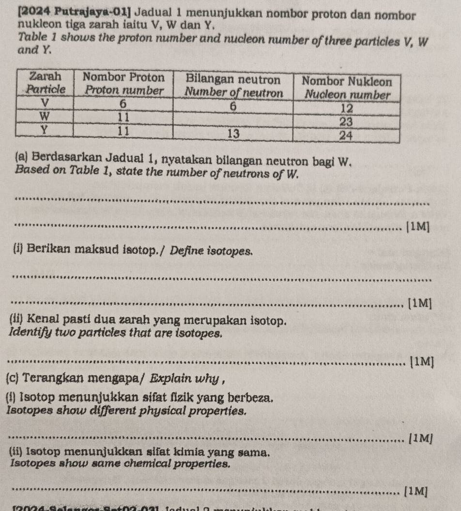 [2024 Putrajaya-01] Jadual 1 menunjukkan nombor proton dan nombor 
nukleon tiga zarah iaitu V, W dan Y. 
Table 1 shows the proton number and nucleon number of three particles V, W
and Y. 
(a) Berdasarkan Jadual 1, nyatakan bilangan neutron bagi W. 
Based on Table 1, state the number of neutrons of W. 
_ 
_ 
[1M] 
i Berikan maksud isotop./ Define isotopes. 
_ 
_[1M] 
(li) Kenal pastí dua zarah yang merupakan isotop. 
Identify two particles that are isotopes. 
_[1M] 
(c) Terangkan mengapa/ Explain why , 
(i) Isotop menunjukkan sifat fizik yang berbeza. 
Isotopes show different physical properties. 
_[1M] 
(ii) Isotop menunjukkan sifat kimia yang sama. 
Isotopes show same chemical properties. 
_ 
[1M]