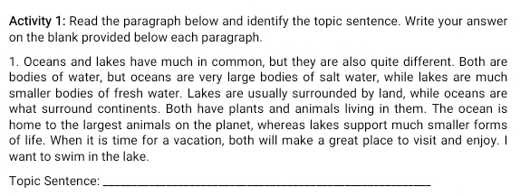 Activity 1: Read the paragraph below and identify the topic sentence. Write your answer 
on the blank provided below each paragraph. 
1. Oceans and lakes have much in common, but they are also quite different. Both are 
bodies of water, but oceans are very large bodies of salt water, while lakes are much 
smaller bodies of fresh water. Lakes are usually surrounded by land, while oceans are 
what surround continents. Both have plants and animals living in them. The ocean is 
home to the largest animals on the planet, whereas lakes support much smaller forms 
of life. When it is time for a vacation, both will make a great place to visit and enjoy. I 
want to swim in the lake. 
Topic Sentence:_