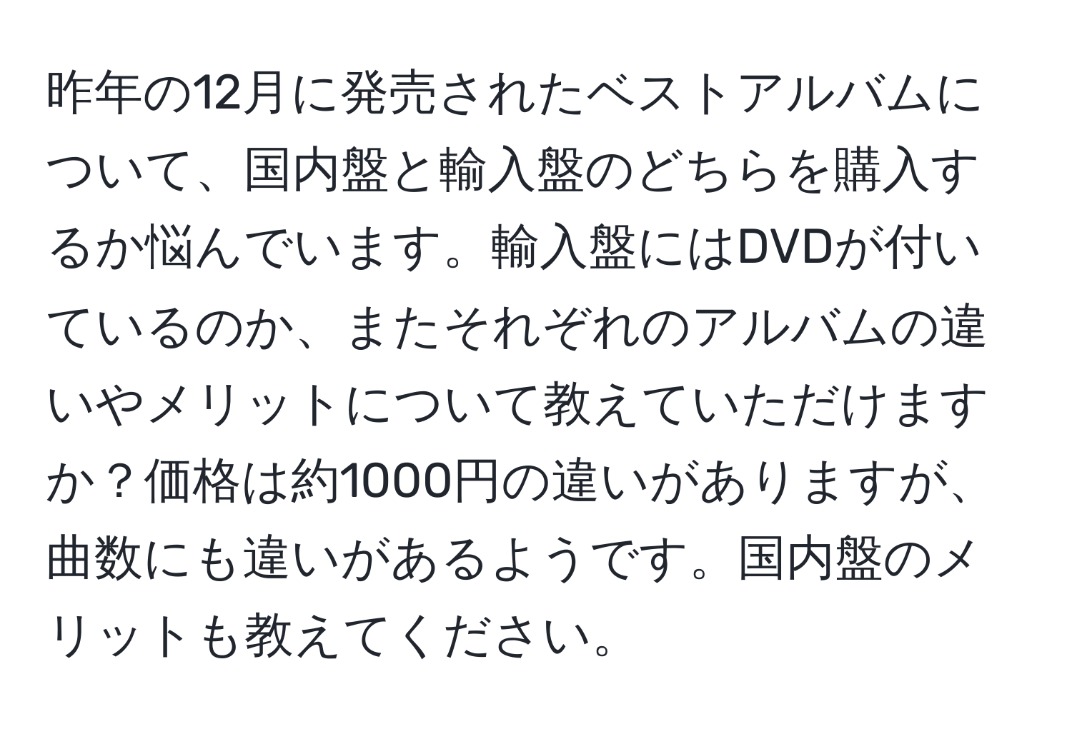 昨年の12月に発売されたベストアルバムについて、国内盤と輸入盤のどちらを購入するか悩んでいます。輸入盤にはDVDが付いているのか、またそれぞれのアルバムの違いやメリットについて教えていただけますか？価格は約1000円の違いがありますが、曲数にも違いがあるようです。国内盤のメリットも教えてください。