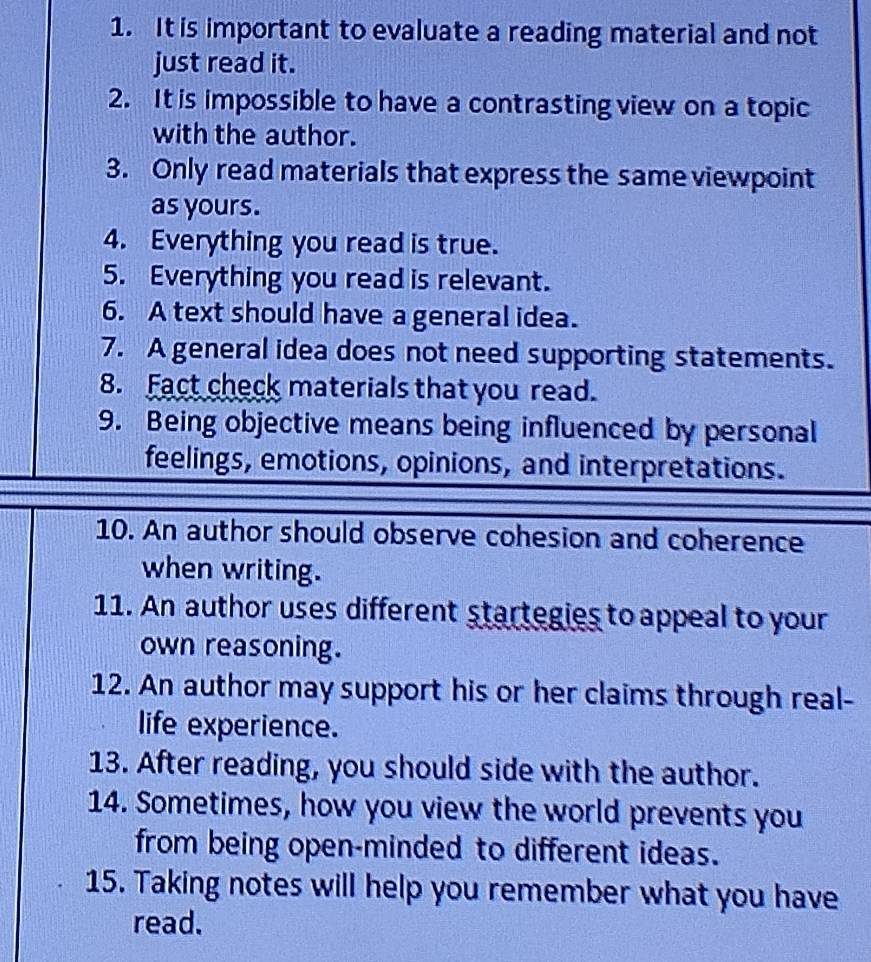 It is important to evaluate a reading material and not 
just read it. 
2. It is impossible to have a contrasting view on a topic 
with the author. 
3. Only read materials that express the same viewpoint 
as yours. 
4. Everything you read is true. 
5. Everything you read is relevant. 
6. A text should have a general idea. 
7. A general idea does not need supporting statements. 
8. Fact check materials that you read. 
9. Being objective means being influenced by personal 
feelings, emotions, opinions, and interpretations. 
10. An author should observe cohesion and coherence 
when writing. 
11. An author uses different startegies to appeal to your 
own reasoning. 
12. An author may support his or her claims through real- 
life experience. 
13. After reading, you should side with the author. 
14. Sometimes, how you view the world prevents you 
from being open-minded to different ideas. 
15. Taking notes will help you remember what you have 
read.