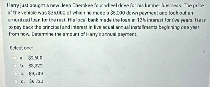 Harry just bought a new Jeep Cherokee four wheel drive for his lumber business. The price
of the vehicle was $35,000 of which he made a $5,000 down payment and took out an
amortized loan for the rest. His local bank made the loan at 12% interest for five years. He is
to pay back the principal and interest in five equal annual installments beginning one year
from now. Determine the amount of Harry's annual payment.
Select one:
a. $9,600
b. $8,322
c. $9,709
d. $6,720