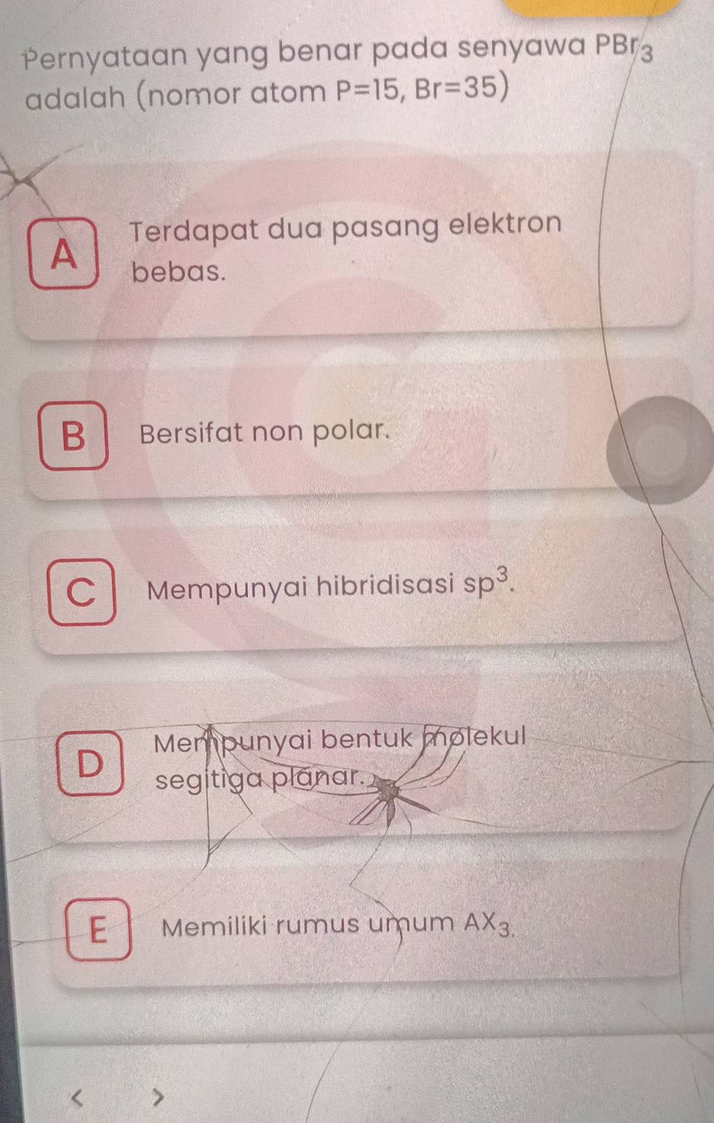 Pernyataan yang benar pada senyawa PBr_3
adalah (nomor atom P=15, Br=35)
A Terdapat dua pasang elektron
bebas.
B Bersifat non polar.
C Mempunyai hibridisasi sp^3. 
Mempunyai bentuk molekul
D
segitiga planar.
E Memiliki rumus umum AX_3.