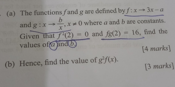 The functions f and g are defined by f:xto 3x-a
and g:xto  b/x , x!= 0 where a and b are constants. 
Given that f^2(2)=0 and fg(2)=16 , find the 
values of a and b. 
[4 marks] 
(b) Hence, find the value of g^2f(x). 
[3 marks]