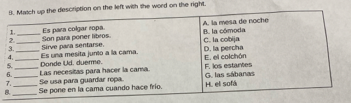 Match up the description on the left with the word on the right.
1. Es para colgar ropa. A. la mesa de noche
2. _Son para poner libros. B. la cómoda
3. _Sirve para sentarse. C. la cobija
4. _Es una mesita junto a la cama. D. la percha
5. _Donde Ud. duerme. E. el colchón
6. _Las necesitas para hacer la cama. F. los estantes
7. _Se usa para guardar ropa. G. las sábanas
8. __Se pone en la cama cuando hace frío. H. el sofá