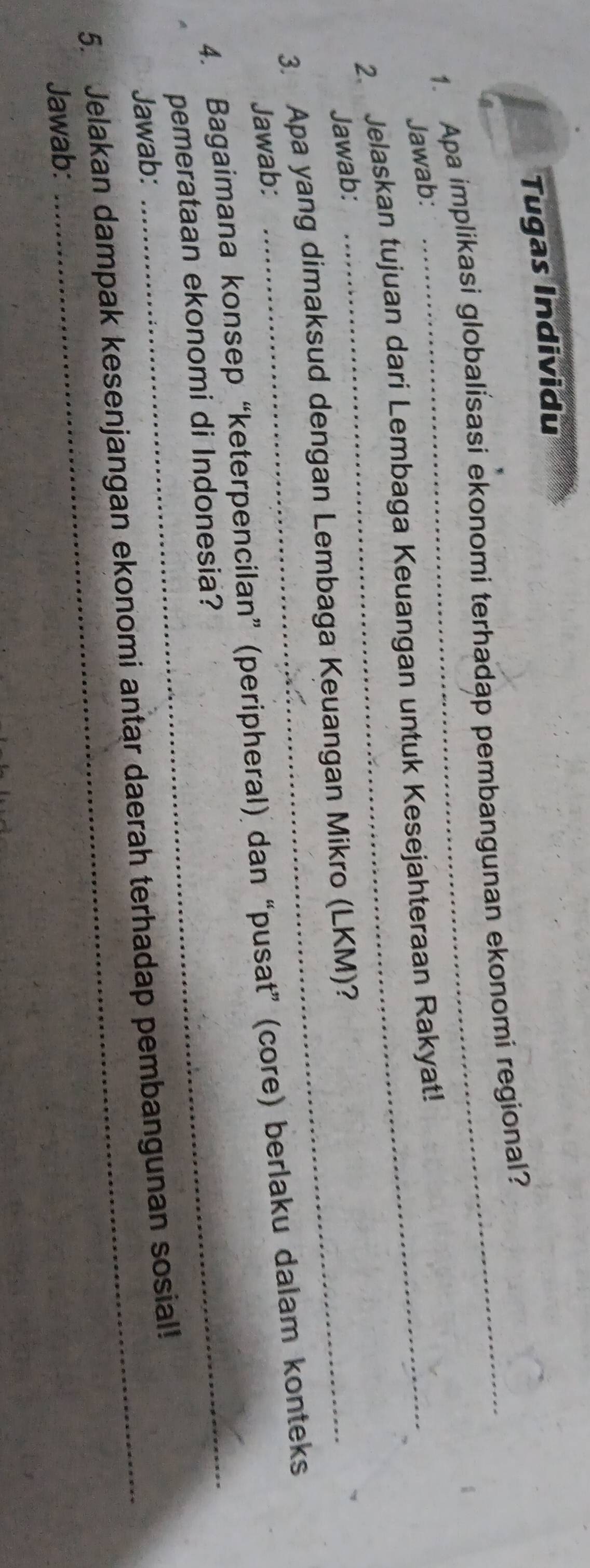 Tugas Individu 
1. Apa implikasi globalisasi ekonomi terhadap pembangunan ekonomi regional? 
Jawab: 
2. Jelaskan tujuan dari Lembaga Keuangan untuk Kesejahteraan Rakyat! 
Jawab: 
3. Apa yang dimaksud dengan Lembaga Keuangan Mikro (LKM)? 
Jawab: 
4. Bagaimana konsep “keterpencilan” (peripheral) dan “pusat” (core) berlaku dalam konteks 
pemerataan ekonomi di Indonesia? 
Jawab: 
_ 
5. Jelakan dampak kesenjangan ekonomi antar daerah terhadap pembangunan sosial! 
Jawab: