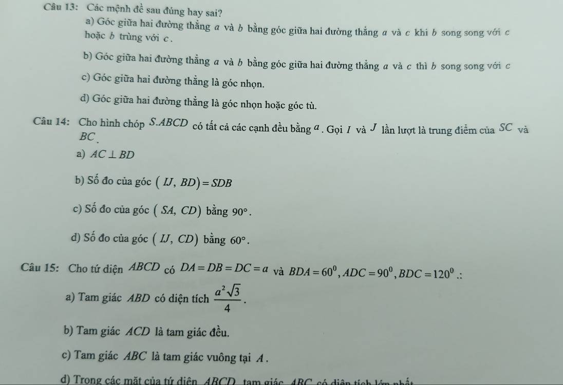 Các mệnh đề sau đúng hay sai?
a) Góc giữa hai đường thẳng a và b bằng góc giữa hai đường thẳng a và c khi b song song với c
hoặc b trùng với c.
b) Góc giữa hai đường thẳng a và b bằng góc giữa hai đường thẳng a và c thì b song song với c
c) Góc giữa hai đường thẳng là góc nhọn.
d) Góc giữa hai đường thẳng là góc nhọn hoặc góc tù.
Câu 14: Cho hình chóp S. ABCD có tất cả các cạnh đều bằng đ. Gọi / và J lần lượt là trung điểm của SC và
BC.
a) AC⊥ BD
b) Số đo của góc (IJ,BD)=SDB
c) Số đo của góc (SA,CD) bằng 90°.
d) Số đo của góc (IJ,CD) bằng 60°. 
Câu 15: Cho tứ diện ABCD có DA=DB=DC=a và BDA=60^0, ADC=90^0, BDC=120^0.: 
a) Tam giác ABD có diện tích  a^2sqrt(3)/4 .
b) Tam giác ACD là tam giác đều.
c) Tam giác ABC là tam giác vuông tại A.
d) Trong các mặt của tứ diên ABCD tam giác 4BC có diện tích