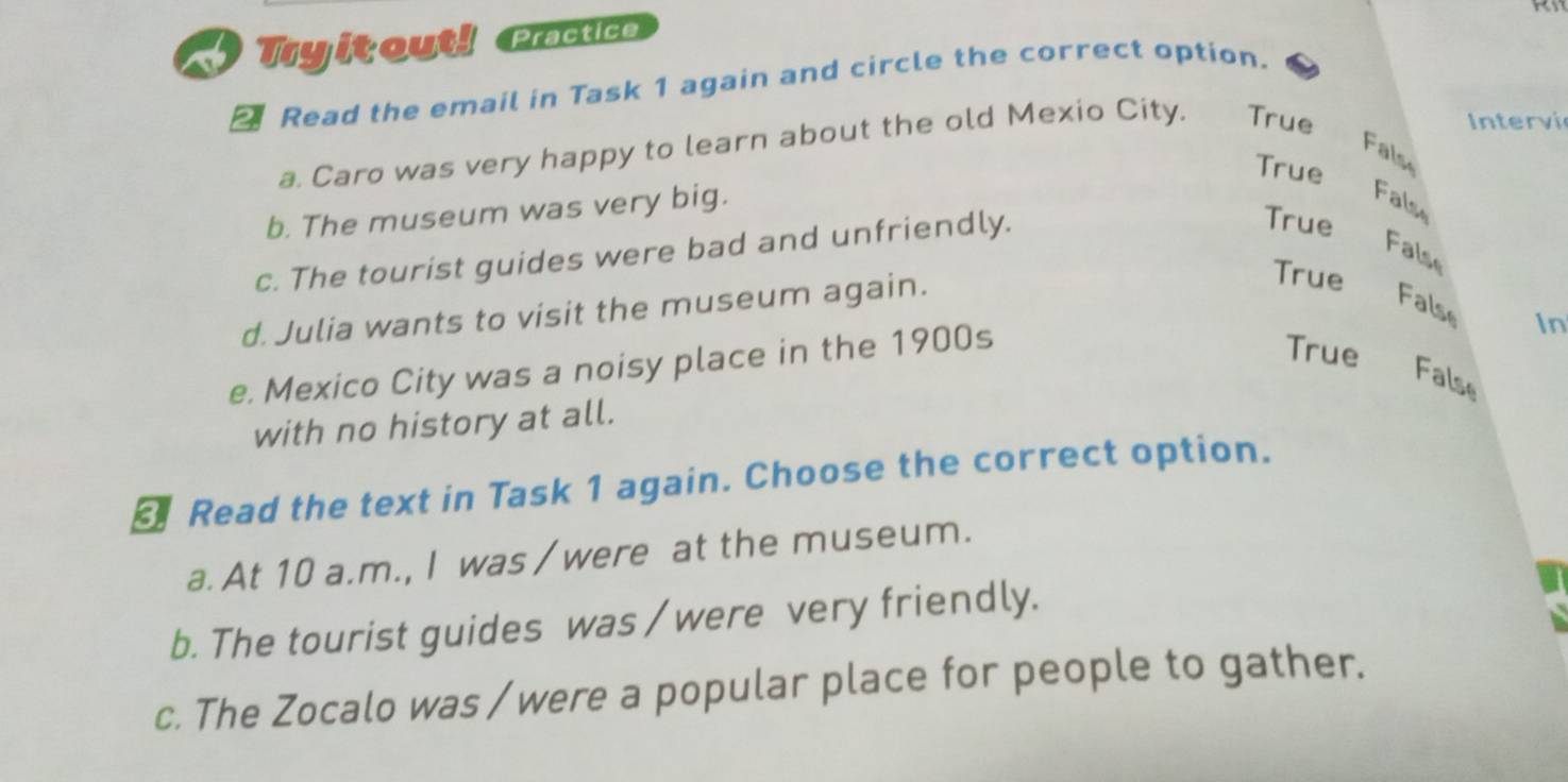 Tyitout! Practice
a Read the email in Task 1 again and circle the correct option.
a. Caro was very happy to learn about the old Mexio City. True
Intervi
Fals
True
b. The museum was very big.
False
c. The tourist guides were bad and unfriendly.
True
False
d. Julia wants to visit the museum again.
True
False
e. Mexico City was a noisy place in the 1900s
In
True
False
with no history at all.
Read the text in Task 1 again. Choose the correct option.
a. At 10 a.m., I was / were at the museum.
b. The tourist guides was / were very friendly.
c. The Zocalo was / were a popular place for people to gather.