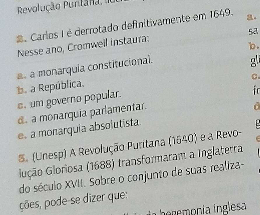 Revolução Puritana, lluo
2. Carlos I é derrotado definitivamente em 1649.
a.
sa
Nesse ano, Cromwell instaura:
b.
a. a monarquia constitucional.
g
C.
b. a República.
c. um governo popular.
fr
d. a monarquia parlamentar.
d
e a monarquia absolutista.
3. (Unesp) A Revolução Puritana (1640) e a Revo-
lução Gloriosa (1688) transformaram a Inglaterra
do século XVII. Sobre o conjunto de suas realiza-
ções, pode-se dizer que:
h o ia inglesa