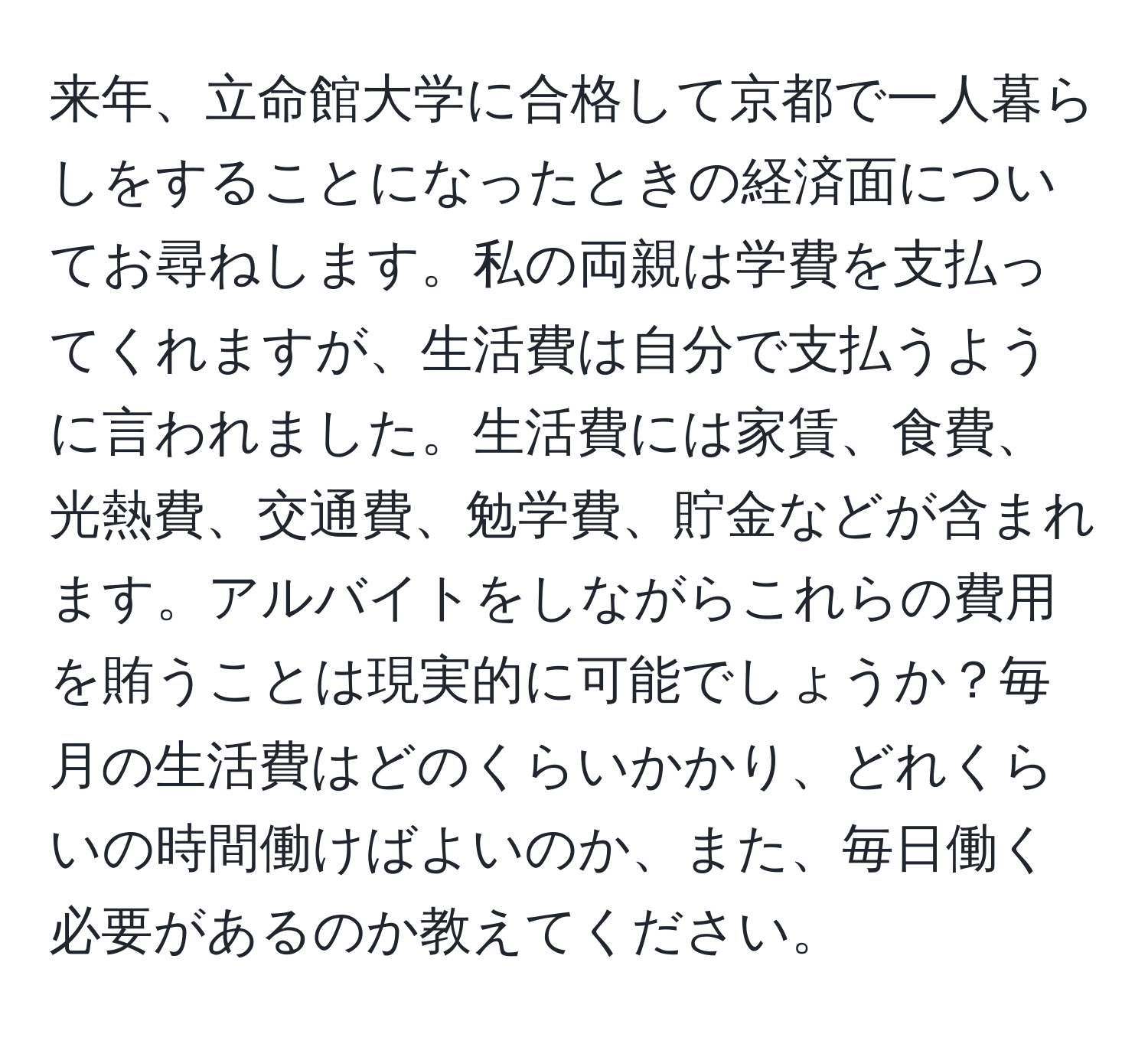 来年、立命館大学に合格して京都で一人暮らしをすることになったときの経済面についてお尋ねします。私の両親は学費を支払ってくれますが、生活費は自分で支払うように言われました。生活費には家賃、食費、光熱費、交通費、勉学費、貯金などが含まれます。アルバイトをしながらこれらの費用を賄うことは現実的に可能でしょうか？毎月の生活費はどのくらいかかり、どれくらいの時間働けばよいのか、また、毎日働く必要があるのか教えてください。