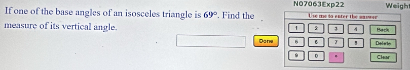 N07063Exp22 Weigh 
If one of the base angles of an isosceles triangle is 69°. Find the 
measure of its vertical angle. 
Done