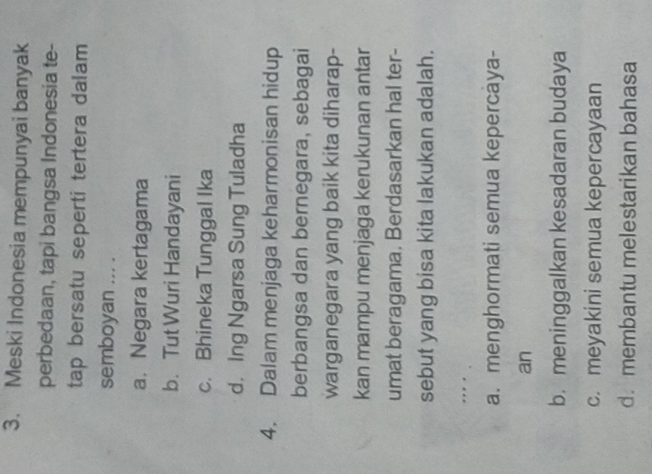 Meski Indonesia mempunyai banyak
perbedaan, tapi bangsa Indonesia te-
tap bersatu seperti tertera dalam
semboyan ... .
a. Negara kertagama
b. Tut Wuri Handayani
c. Bhineka Tunggal Ika
d. Ing Ngarsa Sung Tuladha
4. Dalam menjaga keharmonisan hidup
berbangsa dan bernegara, sebagai
warganegara yang baik kita diharap-
kan mampu menjaga kerukunan antar
umat beragama. Berdasarkan hal ter-
sebut yang bisa kita lakukan adalah.
. .
a. menghormati semua kepercaya-
an
b. meninggalkan kesadaran budaya
c. meyakini semua kepercayaan
d. membantu melestarikan bahasa