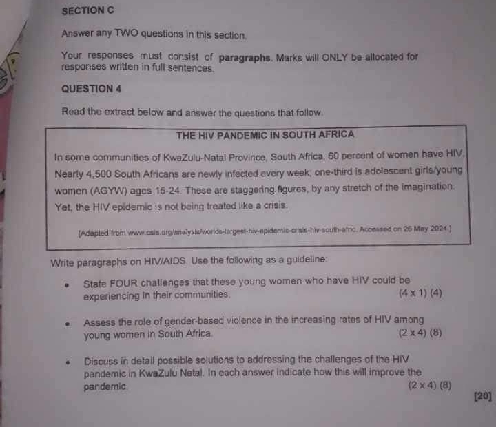 Answer any TWO questions in this section. 
Your responses must consist of paragraphs. Marks will ONLY be allocated for 
responses written in full sentences. 
QUESTION 4 
Read the extract below and answer the questions that follow. 
Write paragraphs on HIV/AIDS. Use the following as a guideli 
Stafe FOUR challenges that these young women who have HIV could be 
experiencing in their communities.
(4* 1)(4)
Assess the role of gender-based violence in the increasing rates of HIV among 
young women in South Africa. (2* 4)(8)
Discuss in detail possible solutions to addressing the challenges of the HIV 
pandemic in KwaZulu Natal. In each answer indicate how this will improve the 
pandemic (2* 4)(8)
[20]