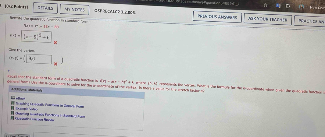 446383&tags=autosave#question5465941_1 ☆ New Chr 
2. [0/2 Points] DETAILS MY NOTES OSPRECALC2 3.2.006. PREVIOUS ANSWERS ASK YOUR TEACHER 
Rewrite the quadratic function in standard form. 
PRACTICE AN
f(x)=x^2-18x+83
f(x)=(x-9)^2+6
Give the vertex.
(x,y)=(9,6)
Recall that the standard form of a quadratic function is f(x)=a(x-h)^2+k where (h,k) represents the vertex. What is the formula for the h -coordinate when given the quadratic function i 
general form? Use the h -coordinate to solve for the k -coordinate of the vertex. Is there a value for the stretch factor a? 
Additional Materials 
eBook 
Graphing Quadratic Functions in General Form 
Example Video 
Graphing Quadratic Functions in Standard Form 
Quadratic Function Review 
Suhmit Ans