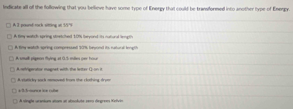 Indicate all of the following that you believe have some type of Energy that could be transformed into another type of Energy.
A 2 pound rock sitting at 55°F
A tiny watch spring stretched 10% beyond its natural length
A tiny watch spring compressed 10% beyond its natural length
A small pigeon flying at 0.5 miles per hour
A refrigerator magnet with the letter Q on it
A staticky sock removed from the clothing dryer
a 0.5-ounce ice cube
A single uranium atom at absolute zero degrees Kelvin