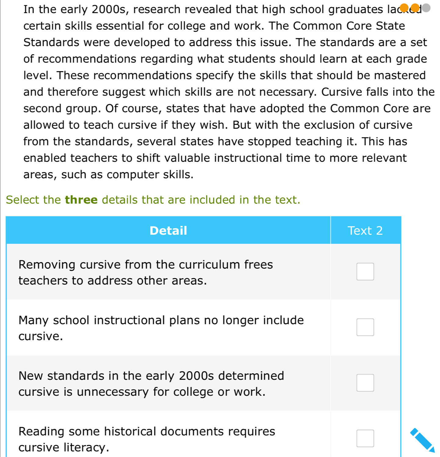 In the early 2000s, research revealed that high school graduates lacked 
certain skills essential for college and work. The Common Core State 
Standards were developed to address this issue. The standards are a set 
of recommendations regarding what students should learn at each grade 
level. These recommendations specify the skills that should be mastered 
and therefore suggest which skills are not necessary. Cursive falls into the 
second group. Of course, states that have adopted the Common Core are 
allowed to teach cursive if they wish. But with the exclusion of cursive 
from the standards, several states have stopped teaching it. This has 
enabled teachers to shift valuable instructional time to more relevant 
areas, such as computer skills. 
Select the three details that are included in the text. 
cursive literacy.