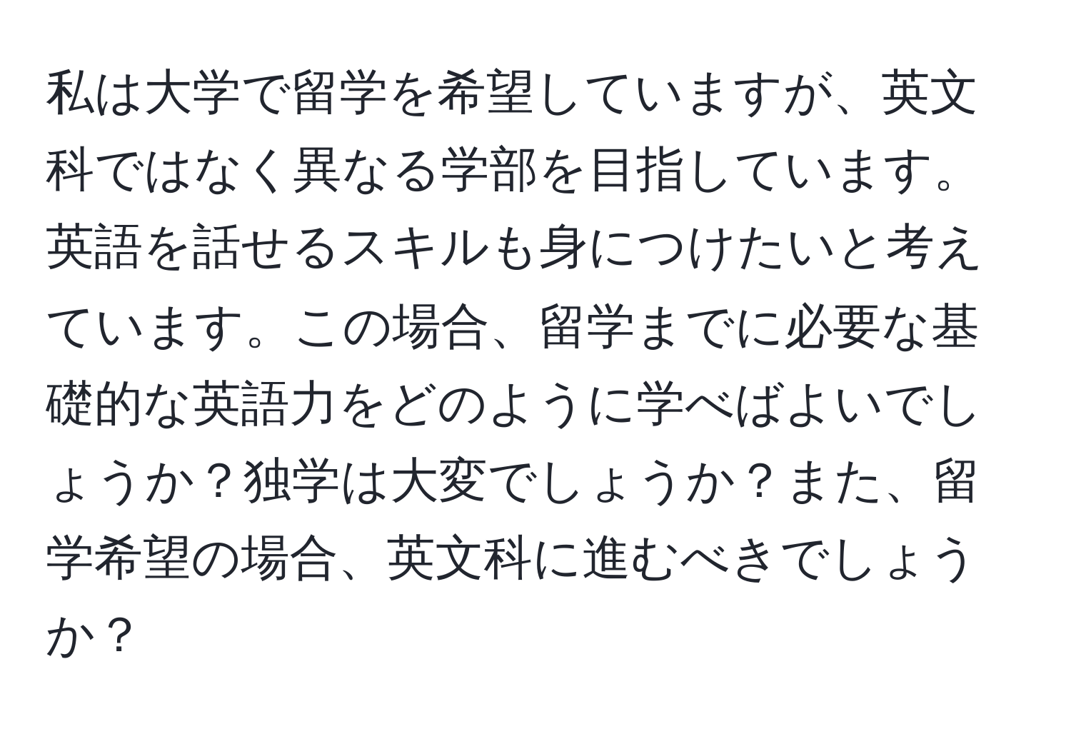 私は大学で留学を希望していますが、英文科ではなく異なる学部を目指しています。英語を話せるスキルも身につけたいと考えています。この場合、留学までに必要な基礎的な英語力をどのように学べばよいでしょうか？独学は大変でしょうか？また、留学希望の場合、英文科に進むべきでしょうか？