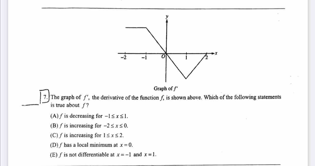 Graph of f'
_
7. The graph of ƒ’, the derivative of the function f, is shown above. Which of the following statements
is true about ƒ?
(A)∫ is decreasing for -1≤ x≤ 1.
(B)∫ is increasing for -2≤ x≤ 0.
(C) ∫ is increasing for 1≤ x≤ 2.
(D) ƒhas a local minimum at x=0.
(E)∫ is not differentiable at x=-1 and x=1.