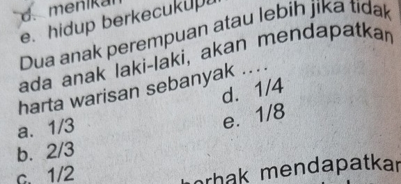 d. menikal
e. hidup berkecukupu
Dua anak perempuan atau lebih jika tidak
ada anak laki-laki, akan mendapatkan
harta warisan sebanyak ....
d. 1/4
a. 1/3
e. 1/8
b. 2/3
c. 1/2
orhak mendapatkar