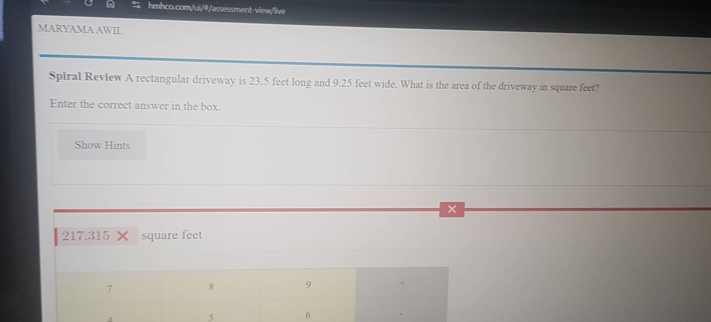 MARYAMA AWIL 
Spiral Review A rectangular driveway is 23.5 feet long and 9.25 feet wide. What is the area of the driveway in square feet? 
Enter the correct answer in the box. 
Show Hints 
x
217.315 square feet