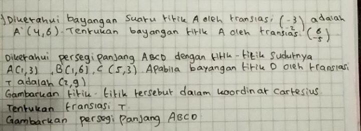 oiuerahui bayangan Suaru ririk A olch rransias; adaiah
beginpmatrix -3 -2
A'(4,6) Tenruuan bayangan tirlk A oleh transias beginpmatrix 6 -5endpmatrix
Dikerahui persegiPanjang ABCD dengan liHh-tikik Sudurnya
A(1,3) B(1,6), C(5,3) Apabila bayangan tirik D olch translasi 
T adalah (2,g)
Gambaruan tiric tirik tersebut dalam woordinar Cartesius 
Tentukan fransiasi T 
Gambarkan perseg: Panjang ABCD