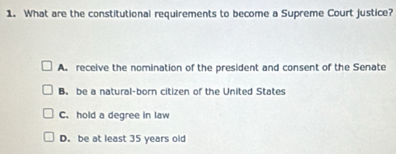 What are the constitutional requirements to become a Supreme Court justice?
A. receive the nomination of the president and consent of the Senate
B. be a natural-born citizen of the United States
C. hold a degree in law
D. be at least 35 years old