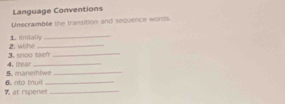 Language Conventions 
Unscramble the transition and sequence words. 
1. itnilally 
_ 
2. wlhe_ 
3. snoo taef 
_ 
4. ltear_ 
5. maneihlwe 
_ 
6. nto tnuil_ 
7. at rspenet_