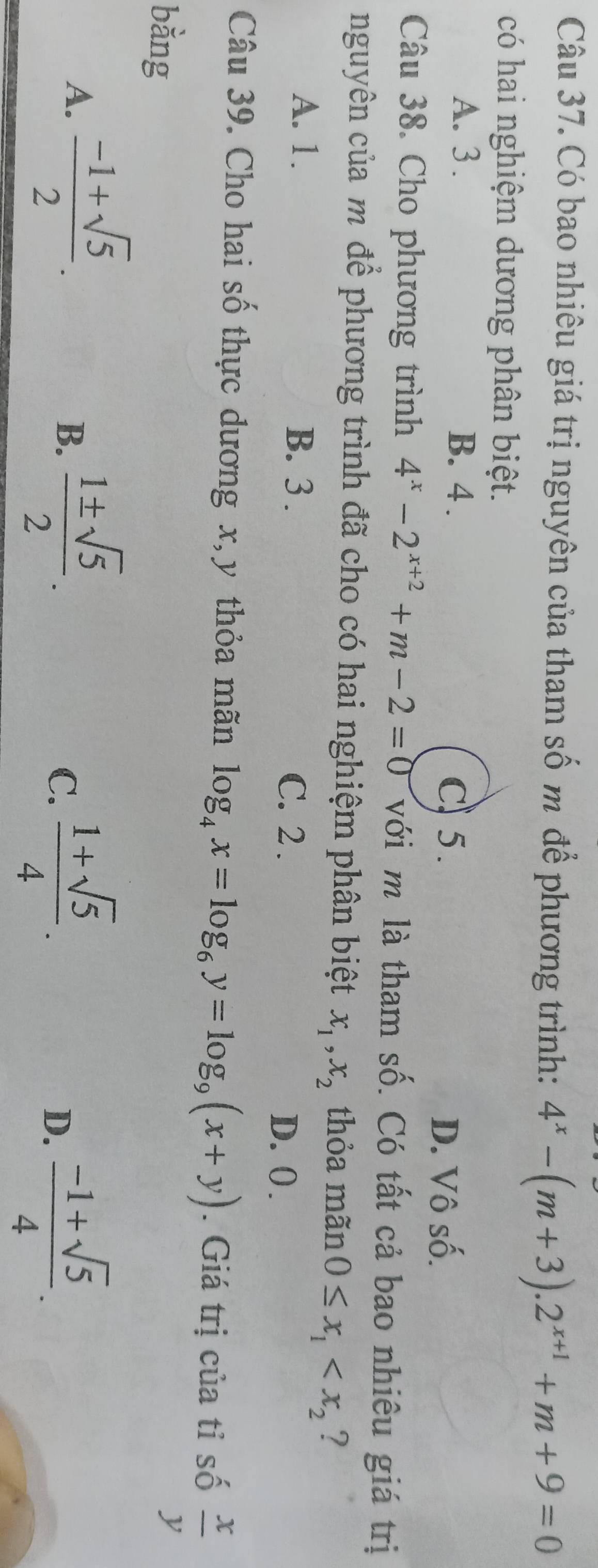 Có bao nhiêu giá trị nguyên của tham số m để phương trình: 4^x-(m+3).2^(x+1)+m+9=0
có hai nghiệm dương phân biệt.
A. 3. B. 4.
C) 5. D. Vô số.
Câu 38. Cho phương trình 4^x-2^(x+2)+m-2=0 với m là tham số. Có tất cả bao nhiêu giá trị
nguyên của m để phương trình đã cho có hai nghiệm phân biệt x_1, x_2 thỏa mãn 0≤ x_1 ?
A. 1. B. 3. C. 2.
D. 0.
Câu 39. Cho hai số thực dương x, y thỏa mãn log _4x=log _6y=log _9(x+y). Giá trị của tỉ số  x/y 
bằng
A.  (-1+sqrt(5))/2 .  1± sqrt(5)/2 . 
B.
C.  (1+sqrt(5))/4 .  (-1+sqrt(5))/4 . 
D.