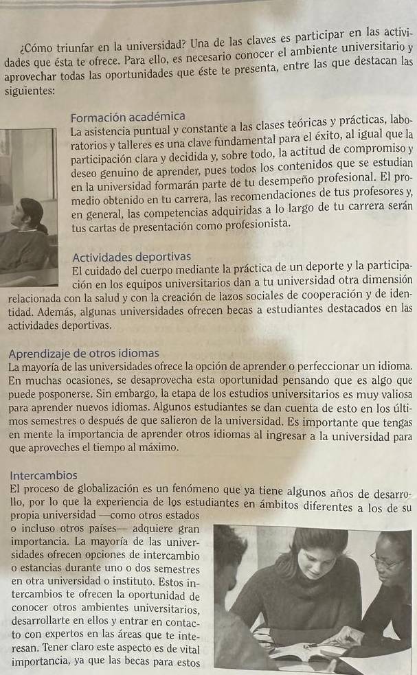 ¿Cómo triunfar en la universidad? Una de las claves es participar en las activi-
dades que ésta te ofrece. Para ello, es necesario conocer el ambiente universitario y
aprovechar todas las oportunidades que éste te presenta, entre las que destacan las
siguientes:
Formación académica
La asistencia puntual y constante a las clases teóricas y prácticas, labo-
ratorios y talleres es una clave fundamental para el éxito, al igual que la
participación clara y decidida y, sobre todo, la actitud de compromiso y
deseo genuino de aprender, pues todos los contenidos que se estudian
en la universidad formarán parte de tu desempeño profesional. El pro-
medio obtenido en tu carrera, las recomendaciones de tus profesores y,
en general, las competencias adquiridas a lo largo de tu carrera serán
tus cartas de presentación como profesionista.
Actividades deportivas
El cuidado del cuerpo mediante la práctica de un deporte y la participa-
ción en los equipos universitarios dan a tu universidad otra dimensión
relacionada con la salud y con la creación de lazos sociales de cooperación y de iden-
tidad. Además, algunas universidades ofrecen becas a estudiantes destacados en las
actividades deportivas.
Aprendizaje de otros idiomas
La mayoría de las universidades ofrece la opción de aprender o perfeccionar un idioma.
En muchas ocasiones, se desaprovecha esta oportunidad pensando que es algo que
puede posponerse. Sin embargo, la etapa de los estudios universitarios es muy valiosa
para aprender nuevos idiomas. Algunos estudiantes se dan cuenta de esto en los últi-
mos semestres o después de que salieron de la universidad. Es importante que tengas
en mente la importancia de aprender otros idiomas al ingresar a la universidad para
que aproveches el tiempo al máximo.
Intercambios
El proceso de globalización es un fenómeno que ya tiene algunos años de desarro-
llo, por lo que la experiencia de los estudiantes en ámbitos diferentes a los de su
propia universidad —como otros estados
o incluso otros países— adquiere gran
importancia. La mayoría de las univer-
sidades ofrecen opciones de intercambio
o estancias durante uno o dos semestres
en otra universidad o instituto. Estos in-
tercambios te ofrecen la oportunidad de
conocer otros ambientes universitarios,
desarrollarte en ellos y entrar en contac-
to con expertos en las áreas que te inte-
resan. Tener claro este aspecto es de vital
importancia, ya que las becas para estos