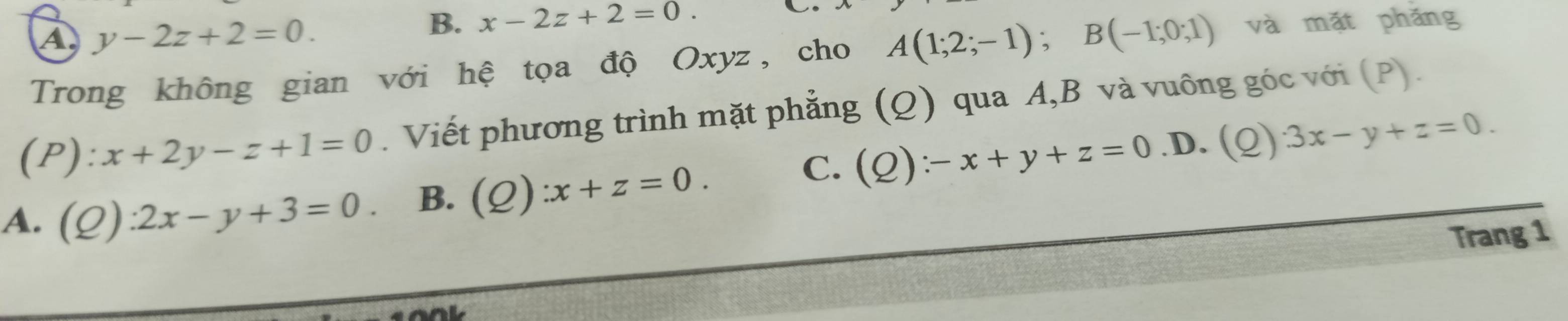 A y-2z+2=0.
B. x-2z+2=0. 
L.
Trong không gian với hệ tọa độ Oxyz, cho A(1;2;-1); B(-1;0;1) và mặt phǎng
(P): x+2y-z+1=0. Viết phương trình mặt phẳng (Q) qua A, B và vuông góc với (P).
C. (Q):-x+y+z=0 D. (Q)· 3x-y+z=0.
A. (Q):2x-y+3=0. B. (Q) :x+z=0. 
Trang 1