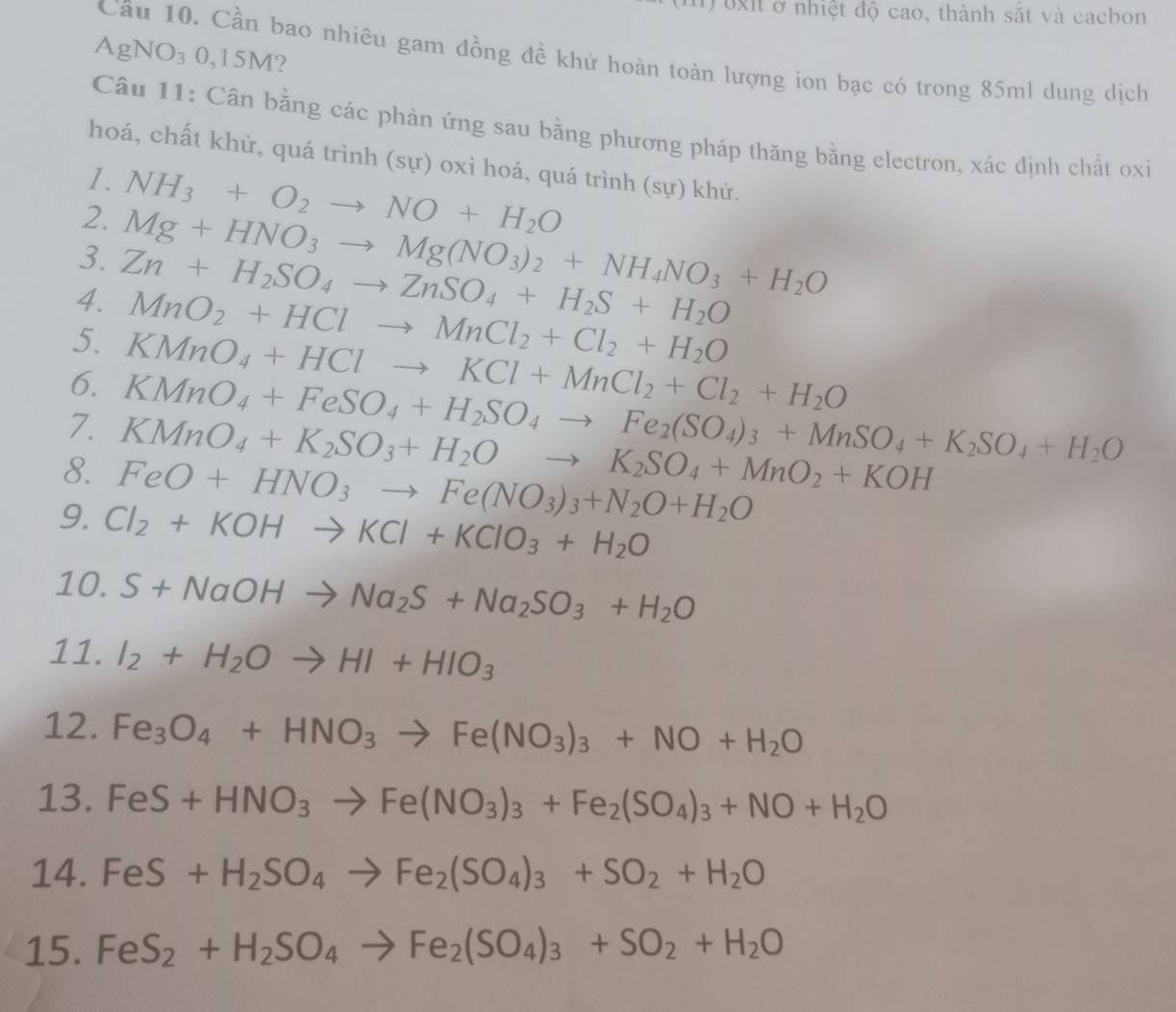 oxit ở nhiệt độ cao, thành sắt và cacbon
AgNO₃ 0,15M?
Cầâu 10. Cần bao nhiêu gam đồng đề khử hoàn toàn lượng ion bạc có trong 85ml dung dịch
Câu 11: Cân bằng các phản ứng sau bằng phương pháp thăng bằng electron, xác dịnh chất oxi
hoá, chất khử, quá trình (sự) oxi hoá, quá trình (sự) khử.
1.
2. NH_3+O_2to NO+H_2O
3. Mg+HNO_3to Mg(NO_3)_2+NH_4NO_3+H_2O
4. Zn+H_2SO_4to ZnSO_4+H_2S+H_2O
MnO_2+HClto MnCl_2+Cl_2+H_2O
5. KMnO_4+HClto KCl+MnCl_2+Cl_2+H_2O
6. KMnO_4+FeSO_4+H_2SO_4to Fe_2(SO_4)_3+MnSO_4+K_2SO_4+H_2O
7. KMnO_4+K_2SO_3+H_2Oto K_2SO_4+MnO_2+KOH
8. FeO+HNO_3to Fe(NO_3)_3+N_2O+H_2O
9. Cl_2+KOHto KCl+KClO_3+H_2O
10. S+NaOHto Na_2S+Na_2SO_3+H_2O
11. I_2+H_2Oto HI+HIO_3
12. Fe_3O_4+HNO_3to Fe(NO_3)_3+NO+H_2O
13. FeS+HNO_3to Fe(NO_3)_3+Fe_2(SO_4)_3+NO+H_2O
14. FeS +H_2SO_4to Fe_2(SO_4)_3+SO_2+H_2O
15. FeS_2+H_2SO_4to Fe_2(SO_4)_3+SO_2+H_2O