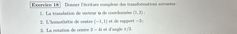 Donner l'écriture complexe des transformations suivantes : 
1. La translation de vecteur u de coordonnées (1,2) : 
2. L'homothétie de centre (-1,1) et de rapport -3; 
3. La rotation de centre 2-4i et d'angle π/3.