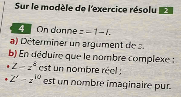 Sur le modèle de l'exercice résolu 2 
4 On donne z=1-i. 
a) Déterminer un argument de z. 
b) En déduire que le nombre complexe :
Z=z^8 est un nombre réel ;
Z'=z^(10) est un nombre imaginaire pur.