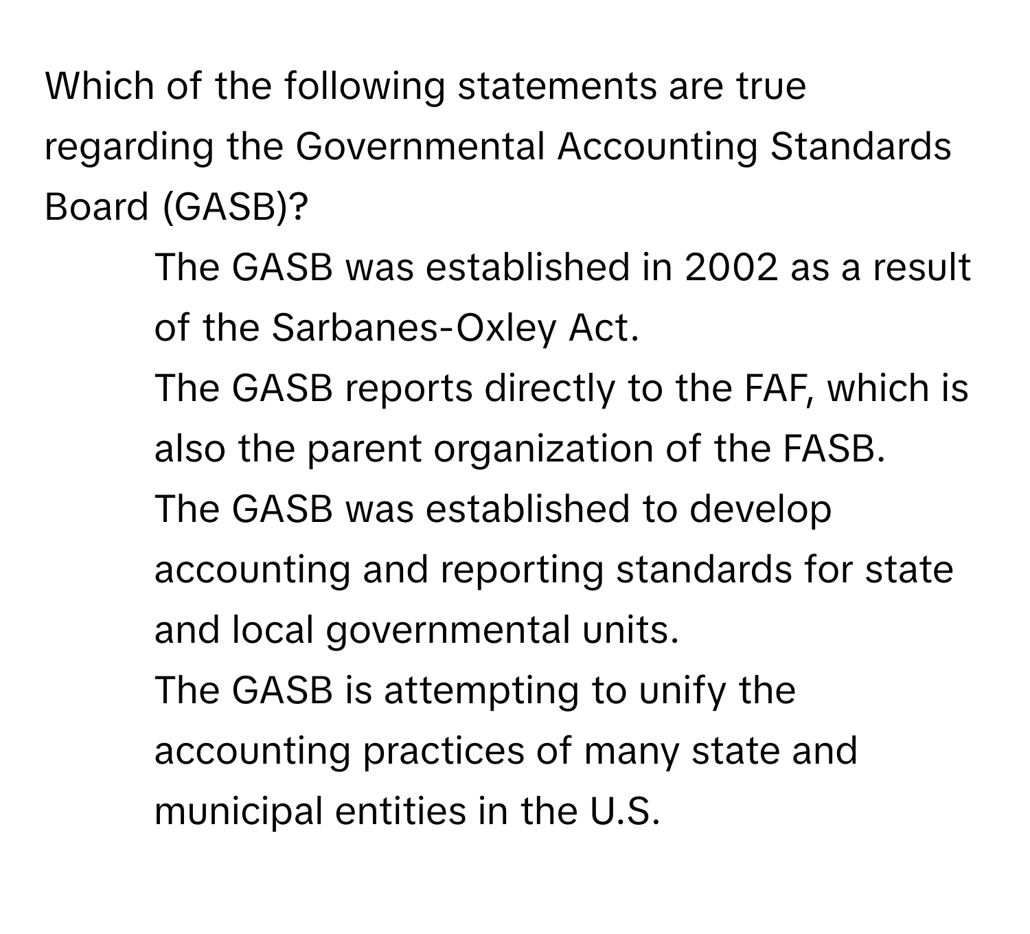 Which of the following statements are true regarding the Governmental Accounting Standards Board (GASB)?

- The GASB was established in 2002 as a result of the Sarbanes-Oxley Act.
- The GASB reports directly to the FAF, which is also the parent organization of the FASB.
- The GASB was established to develop accounting and reporting standards for state and local governmental units.
- The GASB is attempting to unify the accounting practices of many state and municipal entities in the U.S.