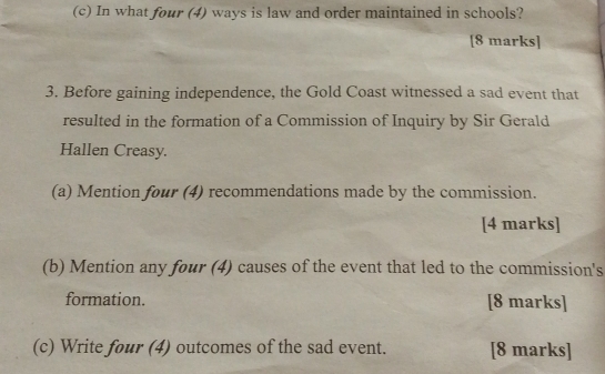 In what four (4) ways is law and order maintained in schools? 
[8 marks] 
3. Before gaining independence, the Gold Coast witnessed a sad event that 
resulted in the formation of a Commission of Inquiry by Sir Gerald 
Hallen Creasy. 
(a) Mention four (4) recommendations made by the commission. 
[4 marks] 
(b) Mention any four (4) causes of the event that led to the commission's 
formation. [8 marks] 
(c) Write four (4) outcomes of the sad event. [8 marks]