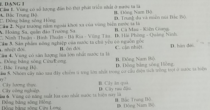 DANG I
Câu 1. Vùng có số lượng đấn bò thịt phát triển nhất ở nước ta là
A. Bắc Trung Bộ B. Đông Nam Bộ
C. Đồng bằng sông Hồng D. Trung du và miền núi Bắc Bộ.
Cầu 2. Ngư trường nằm ngoài khơi xa của vùng biển nước ta là
A. Hoàng Sa, quần đảo Trường Sa. B. Cà Mau - Kiên Giang
C. Ninh Thuận - Bình Thuận - Bà Rịa - Vũng Tàu. D. Hải Phòng - Quảng Ninh.
Cầu 3. Sản phẩm nông nghiệp của nước ta chủ yếu có nguồn gốc
nhiệt đới. B. ôn đới C. cận nhiệt. D. hàn đới.
Câu 4. Vùng có sản lượng lủa lớn nhất nước ta là
Đồng bằng sông Cửu Long B. Đông Nam Bộ.
Bắc Trung Bộ D. Đồng bằng sông Hồng.
Sâu 5. Nhóm cây nào sau đây chiếm ti trng lớn nhất trong cơ cầu diện tích trồng trọt ở nước ta hiện
y?
Cây lương thực B. Cây ăn quả
Cây công nghiệp D. Cây rau đậu.
ầu 6. Vùng có năng suất lúa cao nhất nước ta hiện nay là
Đồng bằng sông Hồng B. Bắc Trung Bộ
Đồng băng sông Cửu Long D. Đông Nam Bộ