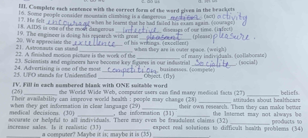 do us 
III. Complete each sentence with the correct form of the word given in the brackets 
16. Some people consider mountain climbing is a dangerous _. (act) 
17. He felt 
_when he learnt that he had failed his exam again. (courage) 
18. AIDS is one of the most dangerous 
19. The engineer is doing his research with great _diseases of our time. (infect) (please) 
20. We appreciate the _of his writings. (excellent) 
21. Astronauts can stand _when they are in outer space. (weigh) 
22. A finished motion picture is the work of the 
23. Scientists and engineers have become key figures in our industrial of many individuals. (collaborate) . (social) 
24. Advertising is one of the most _businesses. (compete) 
25. UFO stands for Unidentified _Object. (fly) 
IV. Fill in each numbered blank with ONE suitable word 
(26)_ the World Wide Web, computer users can find many medical facts (27) _beliefs. 
_ 
Their availability can improve world health : people may change (28) attitudes about healthcare 
when they get information in clear language (29)_ their own research. Then they can make better 
medical decisions. (30) _, the information (31) _the Internet may not always be 
accurate or helpful to all individuals. There may even be fraudulent claims (32) _products to 
increase sales. Is it realistic (33) _expect real solutions to difficult health problems (34) 
_a computer? Maybe it is; maybe it is (35)_