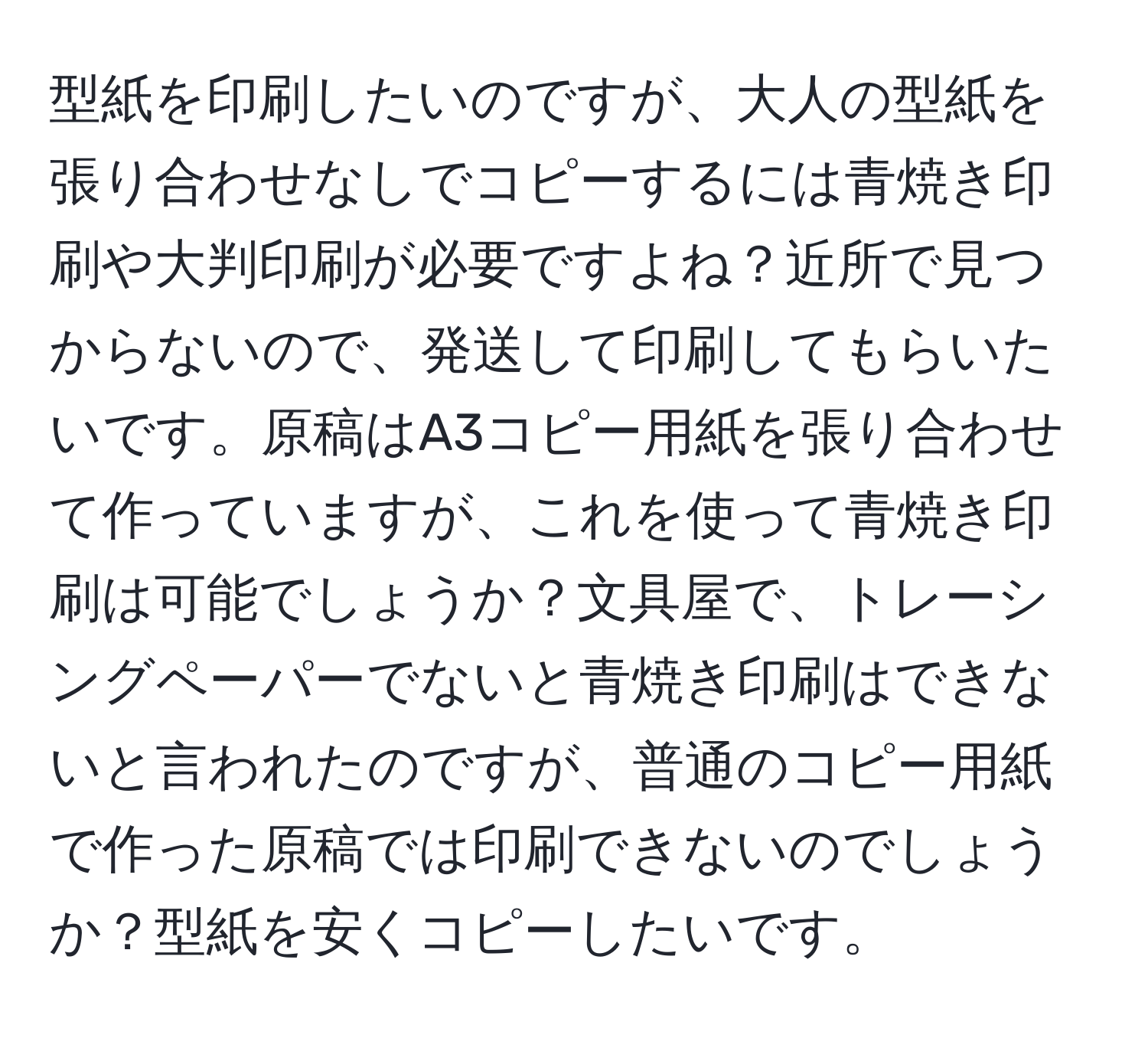 型紙を印刷したいのですが、大人の型紙を張り合わせなしでコピーするには青焼き印刷や大判印刷が必要ですよね？近所で見つからないので、発送して印刷してもらいたいです。原稿はA3コピー用紙を張り合わせて作っていますが、これを使って青焼き印刷は可能でしょうか？文具屋で、トレーシングペーパーでないと青焼き印刷はできないと言われたのですが、普通のコピー用紙で作った原稿では印刷できないのでしょうか？型紙を安くコピーしたいです。