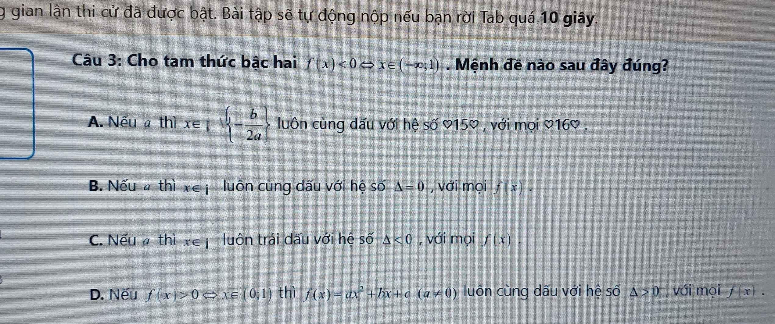 gian lận thi cử đã được bật. Bài tập sẽ tự động nộp nếu bạn rời Tab quá 10 giây.
Câu 3: Cho tam thức bậc hai f(x)<0</tex> N X∈ (-∈fty ;1). Mệnh đề nào sau đây đúng?
A. Nếu a thì x∈ I|  - b/2a  - luôn cùng dấu với hệ số ♡150 , với mọi ♡160 .
B. Nếu a thì x∈ i luôn cùng dấu với hệ số △ =0 , với mọi f(x).
C. Nếu thì x∈ i luôn trái dấu với hệ số △ <0</tex> , với mọi f(x).
D. Nếu f(x)>0 x∈ (0;1) thì f(x)=ax^2+bx+c(a!= 0) luôn cùng dấu với hệ số △ >0 , với mọi f(x).