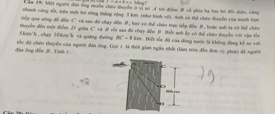 I=a+b+c bằng? 
Cầu 19: Một người đàn ông muốn chèo thuyền ở vị trí A tới điểm B về phía hạ lưu bờ đối diện, càng 
nhanh càng tốt, trên một bờ sông thẳng rộng 3 km (như hình vẽ). Anh có thể chèo thuyền của mình trực 
tiếp qua sông đề đến C và sau đó chạy đến B, hay có thể chèo trực tiếp đến B, hoặc anh ta có thể chèo 
thuyền đến một điểm D .giữa C và B rồi sau đó chạy đến B. Biết anh ấy có thể chèo thuyền với vận tốc
5km/h , chạy 10km/h và quãng đường BC=8km. Biết tốc độ của dòng nước là không đáng kể so với 
tốc độ chèo thuyền của người đàn ông. Gọi / là thời gian ngắn nhất (làm tròn đến đơn vị: phút) đề người 
đàn ông đến B. Tinh t .