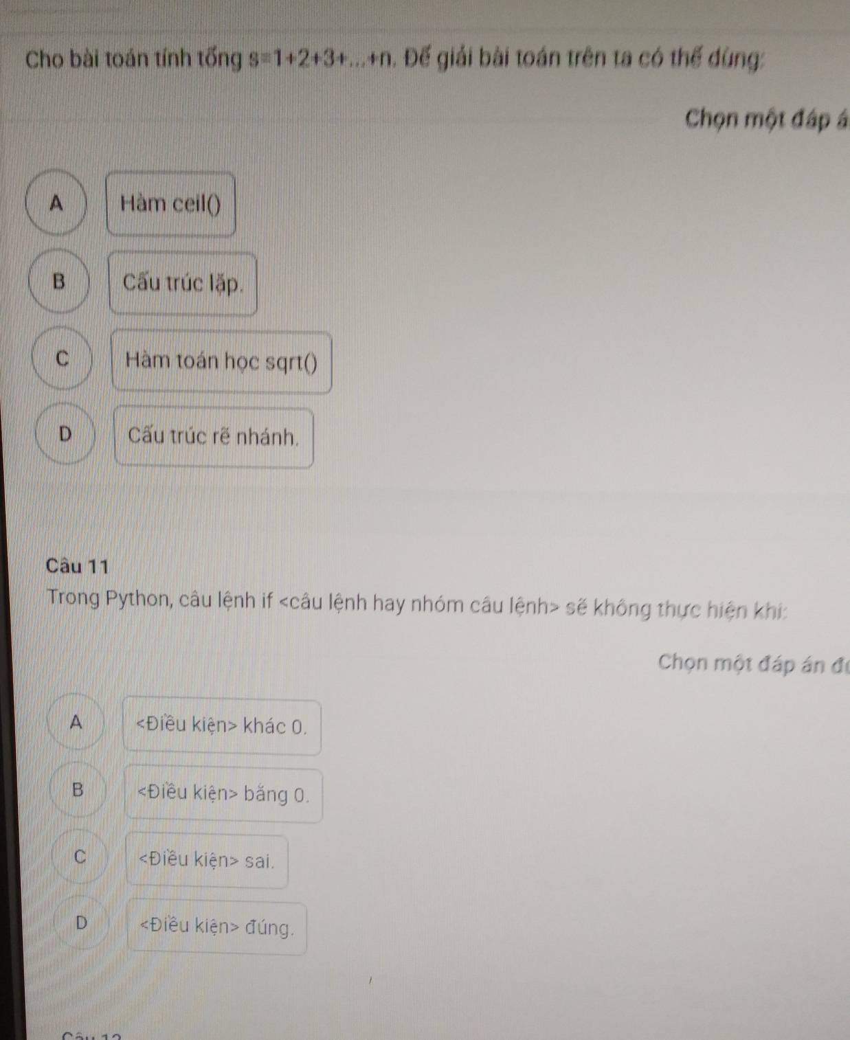 Cho bài toán tính tống s=1+2+3+...+n Đ. Đế giải bài toán trên ta có thể dùng:
Chọn một đáp á
A Hàm ceil()
B Cấu trúc lặp.
C Hàm toán học sqrt()
D Cấu trúc rẽ nhánh,
Câu 11
Trong Python, câu lệnh if sẽ không thực hiện khí:
Chọn một đáp án đị
A khác 0.
B bằng 0.
C ∠ D liều kiện> sai.
D «Điều kiện> đúng.