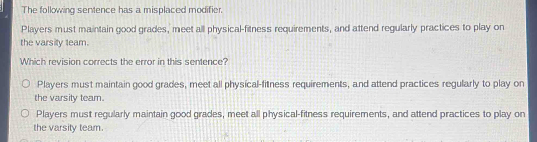 The following sentence has a misplaced modifier.
Players must maintain good grades, meet all physical-fitness requirements, and attend regularly practices to play on
the varsity team.
Which revision corrects the error in this sentence?
Players must maintain good grades, meet all physical-fitness requirements, and attend practices regularly to play on
the varsity team.
Players must regularly maintain good grades, meet all physical-fitness requirements, and attend practices to play on
the varsity team.