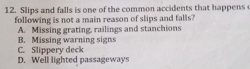 Slips and falls is one of the common accidents that happens c
following is not a main reason of slips and falls?
A. Missing grating, railings and stanchions
B. Missing warning signs
C. Slippery deck
D. Well lighted passageways