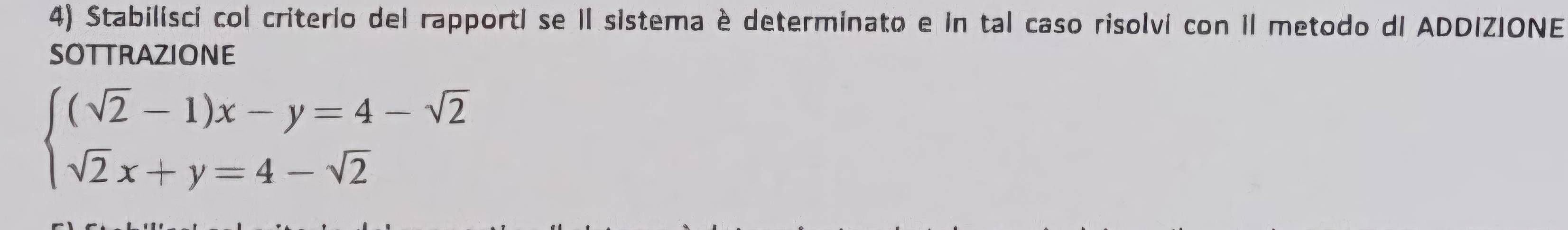 Stabilisci col criterio del rapporti se II sistema è determinato e in tal caso risolvi con II metodo dI ADDIZIONE 
SOTTRAZIONE
beginarrayl (sqrt(2)-1)x-y=4-sqrt(2) sqrt(2)x+y=4-sqrt(2)endarray.