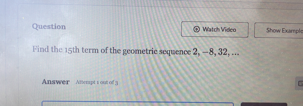 Question Watch Video Show Example 
Find the 15th term of the geometric sequence 2, —8, 32, ... 
Answer Attempt 1 out of 3