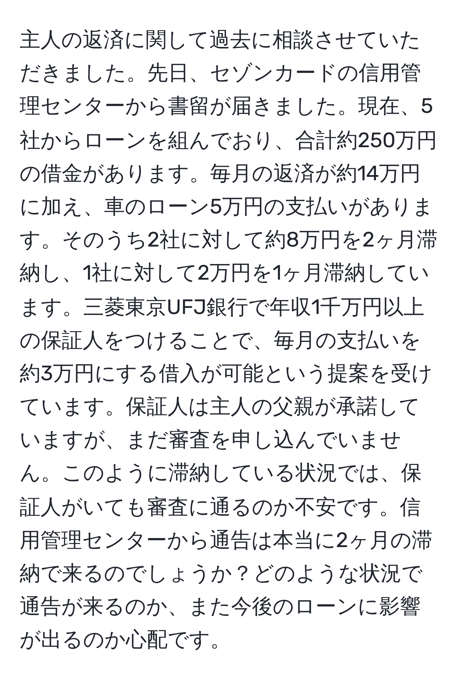 主人の返済に関して過去に相談させていただきました。先日、セゾンカードの信用管理センターから書留が届きました。現在、5社からローンを組んでおり、合計約250万円の借金があります。毎月の返済が約14万円に加え、車のローン5万円の支払いがあります。そのうち2社に対して約8万円を2ヶ月滞納し、1社に対して2万円を1ヶ月滞納しています。三菱東京UFJ銀行で年収1千万円以上の保証人をつけることで、毎月の支払いを約3万円にする借入が可能という提案を受けています。保証人は主人の父親が承諾していますが、まだ審査を申し込んでいません。このように滞納している状況では、保証人がいても審査に通るのか不安です。信用管理センターから通告は本当に2ヶ月の滞納で来るのでしょうか？どのような状況で通告が来るのか、また今後のローンに影響が出るのか心配です。